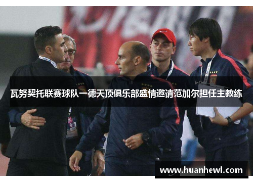瓦努契托联赛球队一德天顶俱乐部盛情邀请范加尔担任主教练