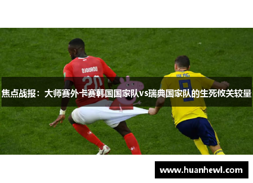 焦点战报：大师赛外卡赛韩国国家队vs瑞典国家队的生死攸关较量
